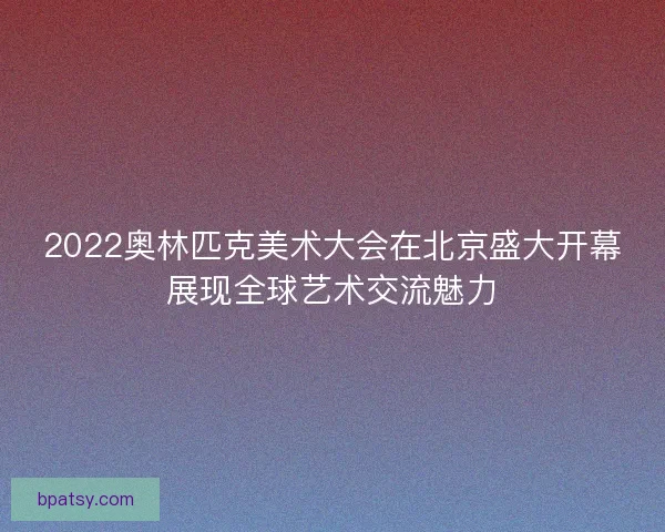 2022奥林匹克美术大会在北京盛大开幕展现全球艺术交流魅力