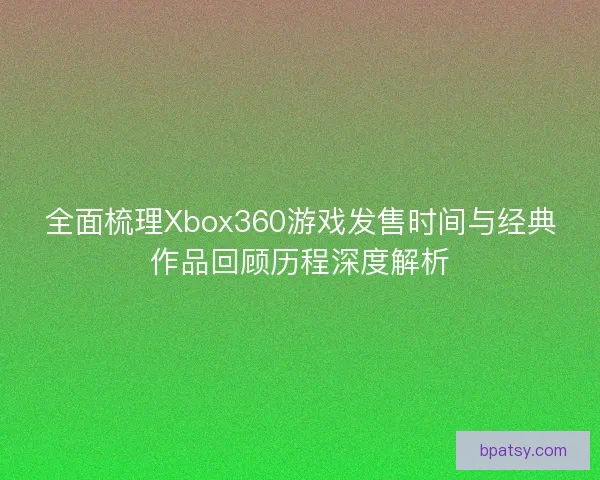 全面梳理Xbox360游戏发售时间与经典作品回顾历程深度解析