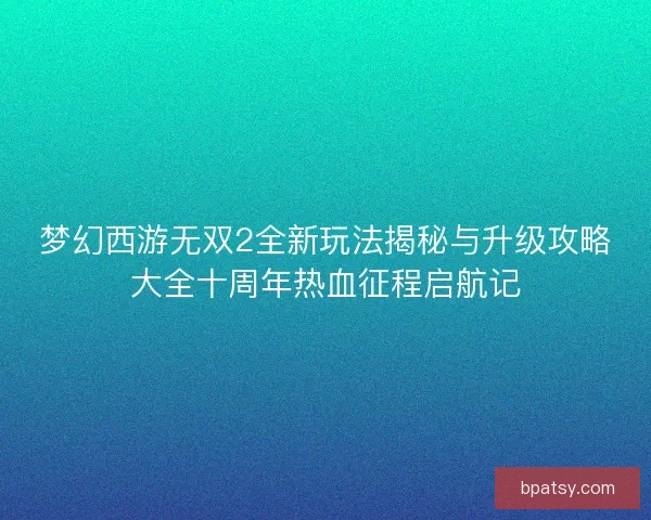 梦幻西游无双2全新玩法揭秘与升级攻略大全十周年热血征程启航记