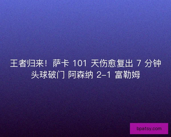 王者归来！萨卡 101 天伤愈复出 7 分钟头球破门 阿森纳 2-1 富勒姆