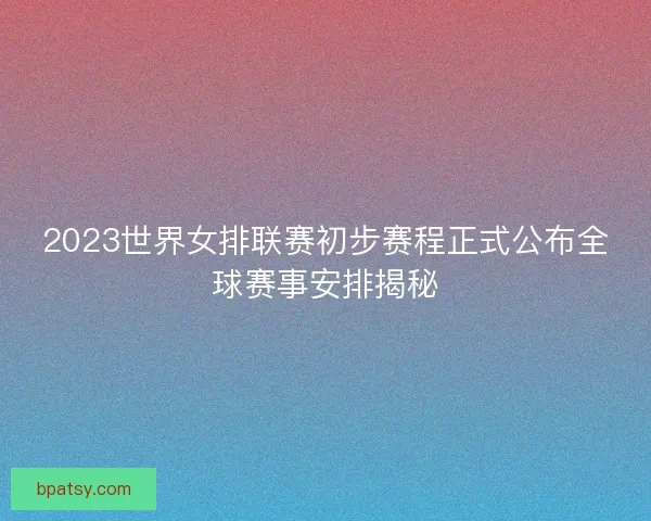 2023世界女排联赛初步赛程正式公布全球赛事安排揭秘