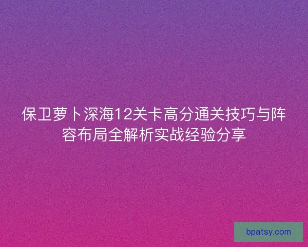 保卫萝卜深海12关卡高分通关技巧与阵容布局全解析实战经验分享