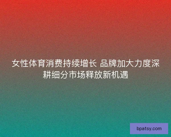 女性体育消费持续增长 品牌加大力度深耕细分市场释放新机遇 女性体育消费持续增长 品牌加大力度深耕细分市场释放新机遇
