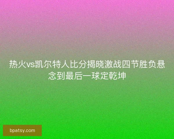 热火vs凯尔特人比分揭晓激战四节胜负悬念到最后一球定乾坤