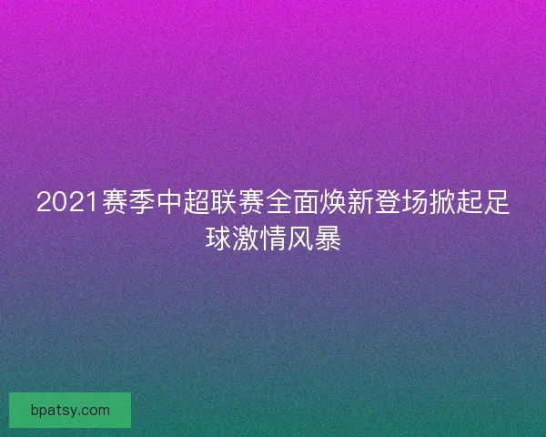 2021赛季中超联赛全面焕新登场掀起足球激情风暴 2021赛季中超联赛全面焕新登场掀起足球激情风暴