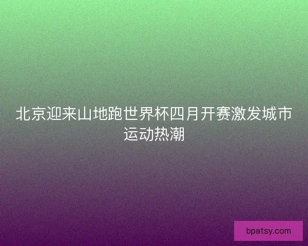 北京迎来山地跑世界杯四月开赛激发城市运动热潮
