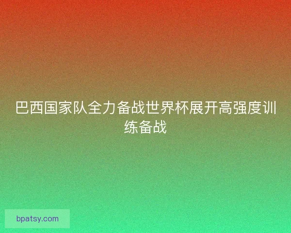 巴西国家队全力备战世界杯展开高强度训练备战