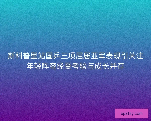 斯科普里站国乒三项屈居亚军表现引关注年轻阵容经受考验与成长并存