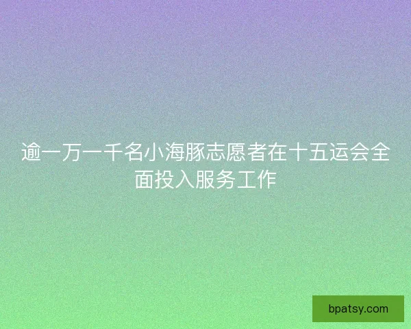 逾一万一千名小海豚志愿者在十五运会全面投入服务工作