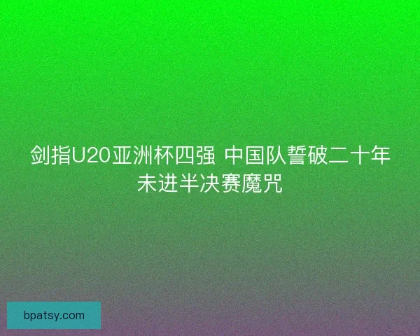 剑指U20亚洲杯四强 中国队誓破二十年未进半决赛魔咒