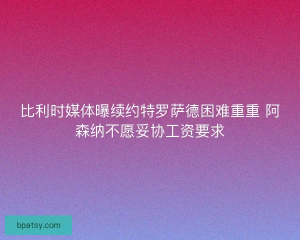 比利时媒体曝续约特罗萨德困难重重 阿森纳不愿妥协工资要求