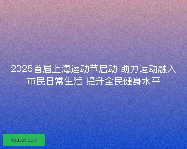 2025首届上海运动节启动 助力运动融入市民日常生活 提升全民健身水平 2025首届上海运动节启动 助力运动融入市民日常生活 提升全民健身水平