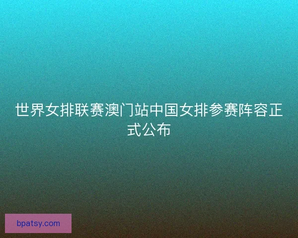 世界女排联赛澳门站中国女排参赛阵容正式公布 世界女排联赛澳门站中国女排参赛阵容正式公布