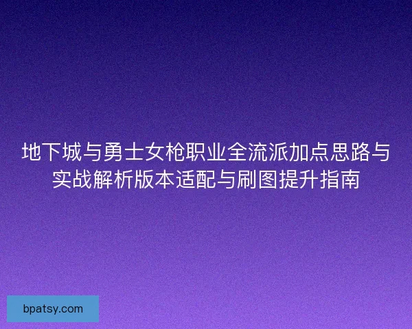 地下城与勇士女枪职业全流派加点思路与实战解析版本适配与刷图提升指南 地下城与勇士女枪职业全流派加点思路与实战解析版本适配与刷图提升指南