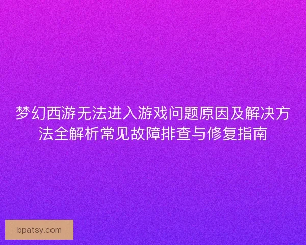梦幻西游无法进入游戏问题原因及解决方法全解析常见故障排查与修复指南