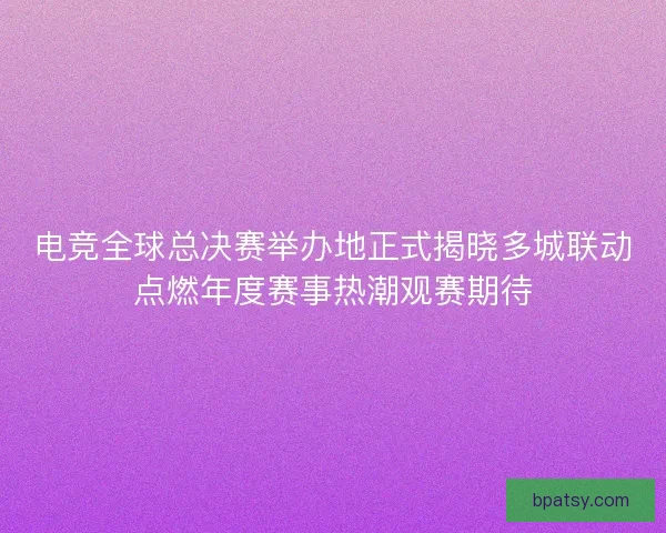 电竞全球总决赛举办地正式揭晓多城联动点燃年度赛事热潮观赛期待