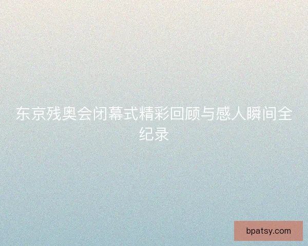 东京残奥会闭幕式精彩回顾与感人瞬间全纪录 东京残奥会闭幕式精彩回顾与感人瞬间全纪录