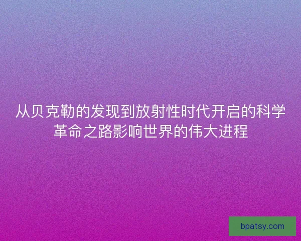 从贝克勒的发现到放射性时代开启的科学革命之路影响世界的伟大进程 从贝克勒的发现到放射性时代开启的科学革命之路影响世界的伟大进程