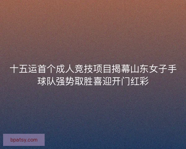 十五运首个成人竞技项目揭幕山东女子手球队强势取胜喜迎开门红彩 十五运首个成人竞技项目揭幕山东女子手球队强势取胜喜迎开门红彩