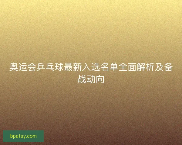 奥运会乒乓球最新入选名单全面解析及备战动向 奥运会乒乓球最新入选名单全面解析及备战动向