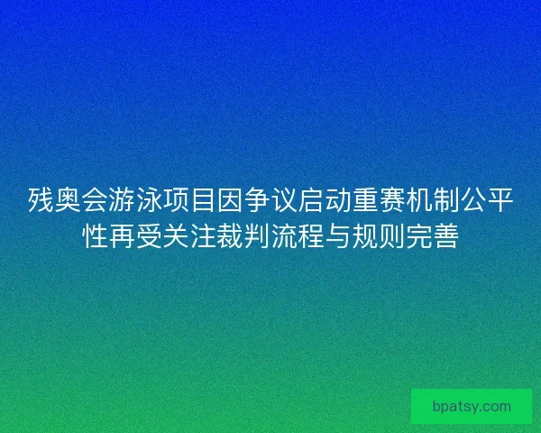 残奥会游泳项目因争议启动重赛机制公平性再受关注裁判流程与规则完善