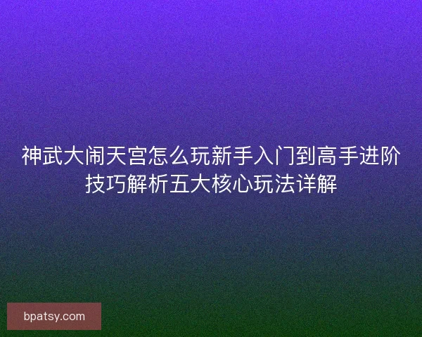 神武大闹天宫怎么玩新手入门到高手进阶技巧解析五大核心玩法详解