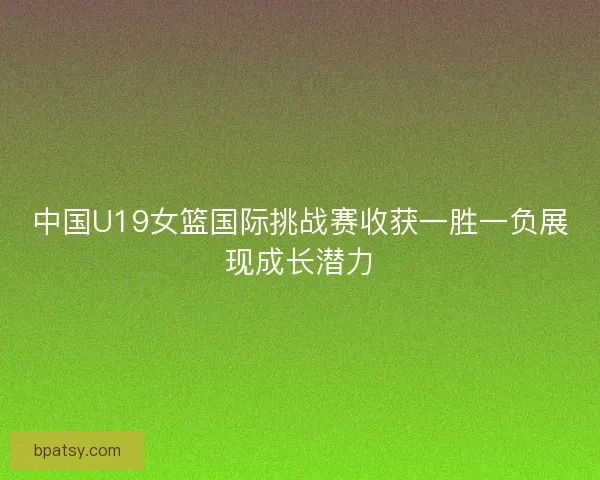 中国U19女篮国际挑战赛收获一胜一负展现成长潜力 中国U19女篮国际挑战赛收获一胜一负展现成长潜力