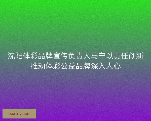 沈阳体彩品牌宣传负责人马宁以责任创新推动体彩公益品牌深入人心 沈阳体彩品牌宣传负责人马宁以责任创新推动体彩公益品牌深入人心