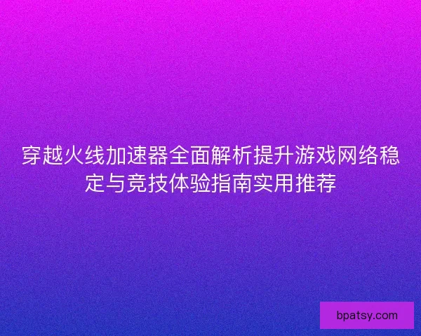 穿越火线加速器全面解析提升游戏网络稳定与竞技体验指南实用推荐