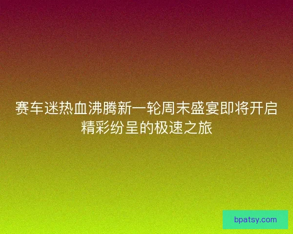 赛车迷热血沸腾新一轮周末盛宴即将开启精彩纷呈的极速之旅 赛车迷热血沸腾新一轮周末盛宴即将开启精彩纷呈的极速之旅