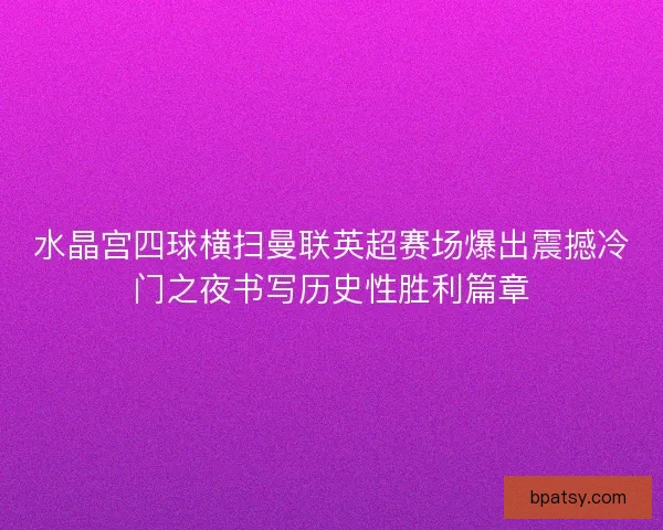 水晶宫四球横扫曼联英超赛场爆出震撼冷门之夜书写历史性胜利篇章 水晶宫四球横扫曼联英超赛场爆出震撼冷门之夜书写历史性胜利篇章