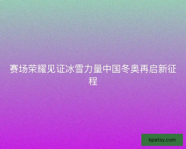 赛场荣耀见证冰雪力量中国冬奥再启新征程