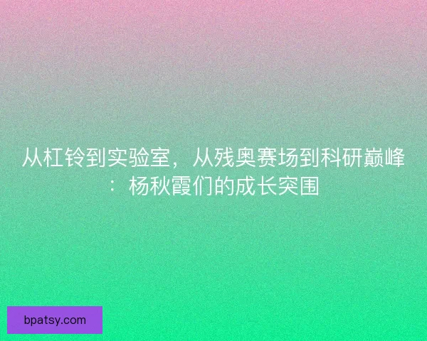 从杠铃到实验室，从残奥赛场到科研巅峰：杨秋霞们的成长突围