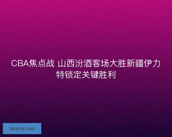 CBA焦点战 山西汾酒客场大胜新疆伊力特锁定关键胜利 CBA焦点战 山西汾酒客场大胜新疆伊力特锁定关键胜利