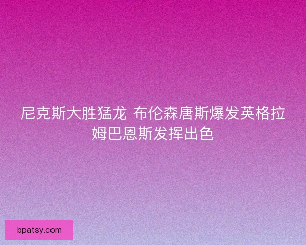 尼克斯大胜猛龙 布伦森唐斯爆发英格拉姆巴恩斯发挥出色