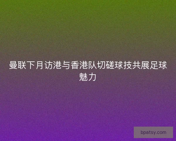 曼联下月访港与香港队切磋球技共展足球魅力 曼联下月访港与香港队切磋球技共展足球魅力