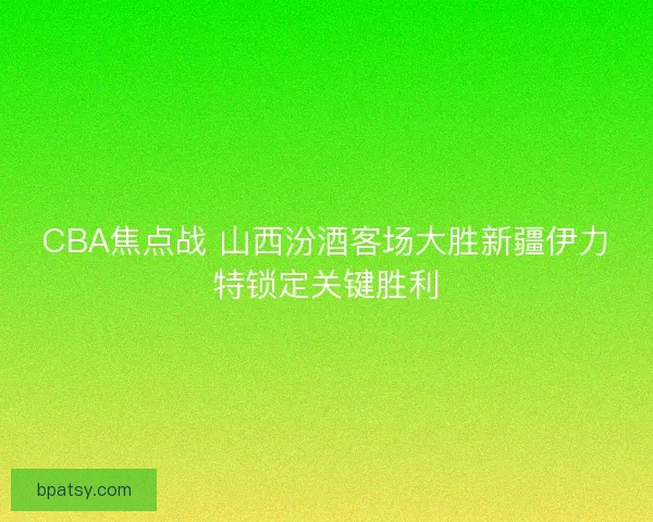 CBA焦点战 山西汾酒客场大胜新疆伊力特锁定关键胜利